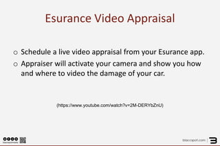 Esurance Video Appraisal 
o 
Schedule a live video appraisal from your Esurance app. 
o 
Appraiser will activate your camera and show you how and where to video the damage of your car. 
(https://www.youtube.com/watch?v=2M-DERYbZnU) 
 