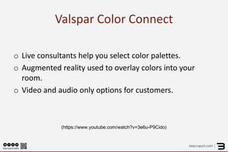 Valspar Color Connect 
o 
Live consultants help you select color palettes. 
o 
Augmented reality used to overlay colors into your room. 
o 
Video and audio only options for customers. 
(https://www.youtube.com/watch?v=3e6u-P9Cido)  