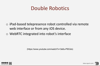 Double Robotics 
o 
iPad-based telepresence robot controlled via remote web interface or from any iOS device. 
o 
WebRTC integrated into robot’s interface 
(https://www.youtube.com/watch?v=3e6u-P9Cido)  