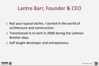 Lantre Barr, Founder & CEO 
o 
Not your typical techie, I started in the world of architecture and construction. 
o 
Transitioned in to tech in 2008 during the Lehman Brother days. 
o 
Self taught developer and entrepreneur. 
 