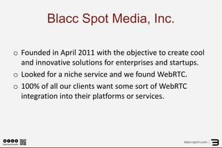 Blacc Spot Media, Inc. 
o 
Founded in April 2011 with the objective to create cool and innovative solutions for enterprises and startups. 
o 
Looked for a niche service and we found WebRTC. 
o 
100% of all our clients want some sort of WebRTC integration into their platforms or services.  