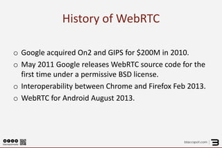 History of WebRTC 
o 
Google acquired On2 and GIPS for $200M in 2010. 
o 
May 2011 Google releases WebRTC source code for the first time under a permissive BSD license. 
o 
Interoperability between Chrome and Firefox Feb 2013. 
o 
WebRTC for Android August 2013.  
