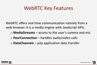 WebRTC Key Features 
WebRTC offers real time communication natively from a web browser. It is a media engine with JavaScript APIs. 
oMediaStreams – access to the user’s camera and mic 
oPeerConnection – handles audio/video calls 
oDataChannels – p2p application data transfer  