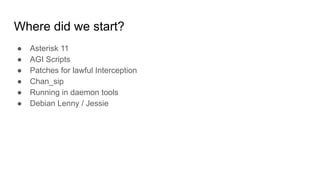 Where did we start?
● Asterisk 11
● AGI Scripts
● Patches for lawful Interception
● Chan_sip
● Running in daemon tools
● Debian Lenny / Jessie
 
