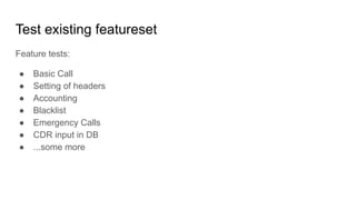 Test existing featureset
Feature tests:
● Basic Call
● Setting of headers
● Accounting
● Blacklist
● Emergency Calls
● CDR input in DB
● ...some more
 