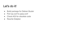 Let's do it!
● Build package for Debian Buster
● Port sip.conf to pjsip.conf
● Check AGI for obsolete code
● Rewrite Dialplan
 