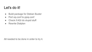 Let's do it!
● Build package for Debian Buster
● Port sip.conf to pjsip.conf
● Check if AGI do stupid stuff
● Rewrite Dialplan
All needed to be done in order to try it.
 