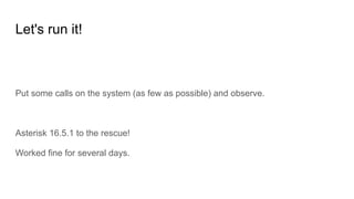 Let's run it!
Put some calls on the system (as few as possible) and observe.
Asterisk 16.5.1 to the rescue!
Worked fine for several days.
 