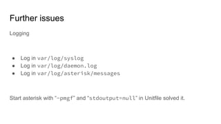 Further issues
Logging
● Log in var/log/syslog
● Log in var/log/daemon.log
● Log in var/log/asterisk/messages
Start asterisk with “-pmgf” and “stdoutput=null” in Unitfile solved it.
 