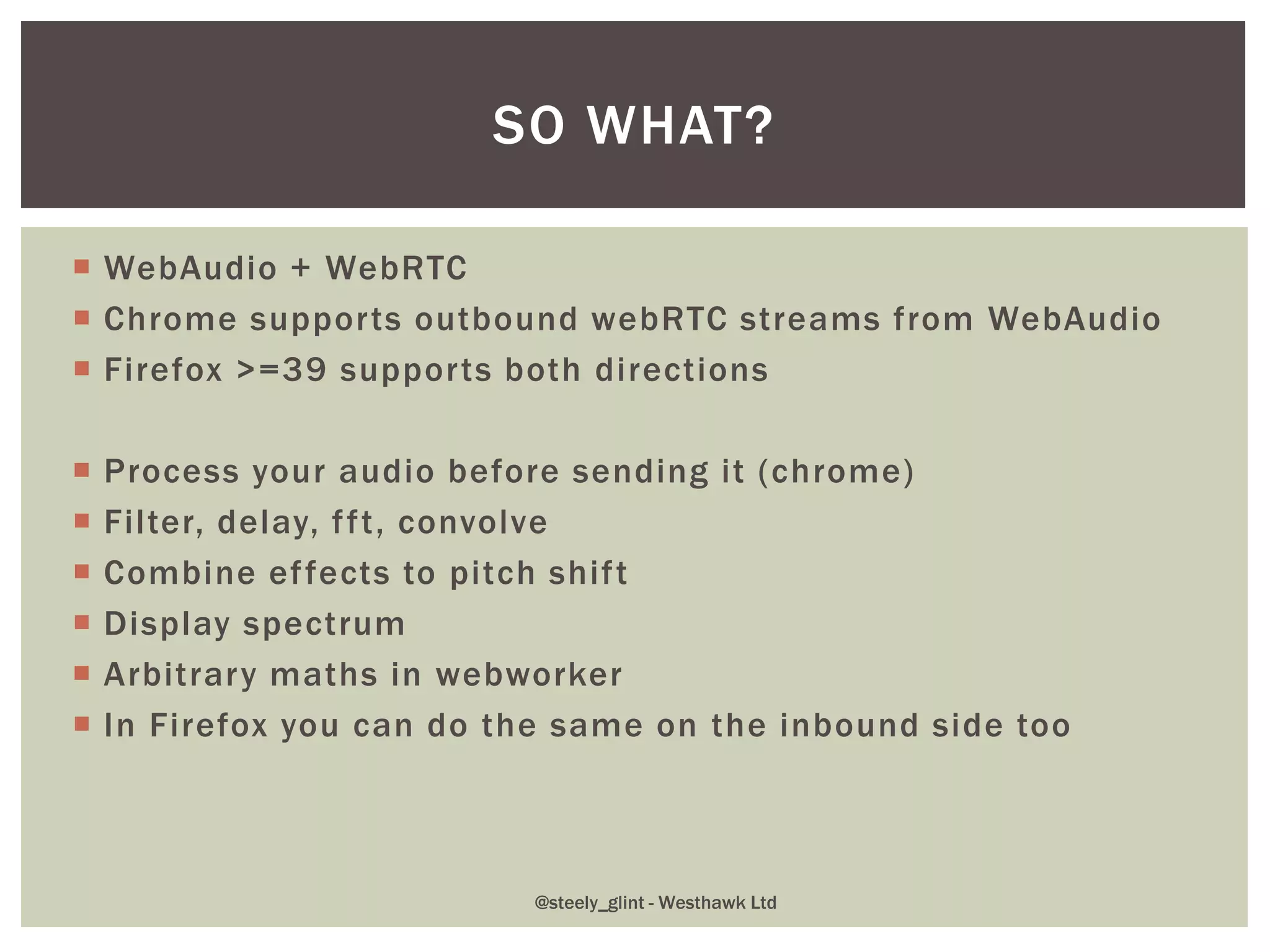  WebAudio + WebRTC
 Chrome supports outbound webRTC streams from WebAudio
 Firefox >=39 supports both directions
 Process your audio before sending it (chrome)
 Filter, delay, fft, convolve
 Combine effects to pitch shift
 Display spectrum
 Arbitrary maths in webworker
 In Firefox you can do the same on the inbound side too
SO WHAT?
@steely_glint - Westhawk Ltd
 
