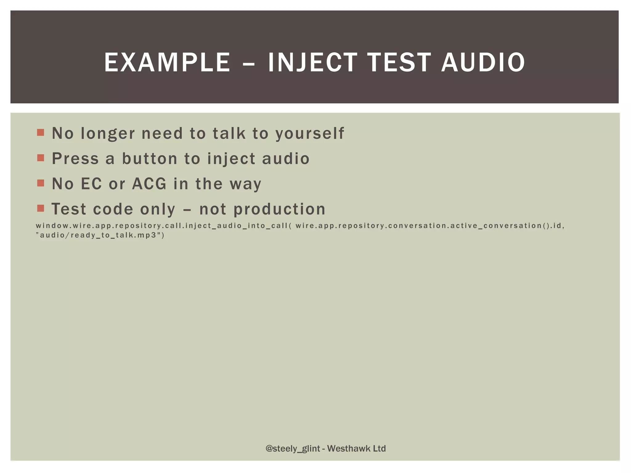  No longer need to talk to yourself
 Press a button to inject audio
 No EC or ACG in the way
 Test code only – not production
w i n d o w . w i r e . a p p . r e p o s i t o r y . c a l l . i n j e c t _ a u d i o _ i n t o _ c a l l ( w i r e . a p p . r e p o s i t o r y . c o n v e r s a t i o n . a c t i v e _ c o n v e r s a t i o n ( ) . i d ,
” a u d i o / r e a d y _ t o _ t a l k . m p 3 " )
EXAMPLE – INJECT TEST AUDIO
@steely_glint - Westhawk Ltd
 