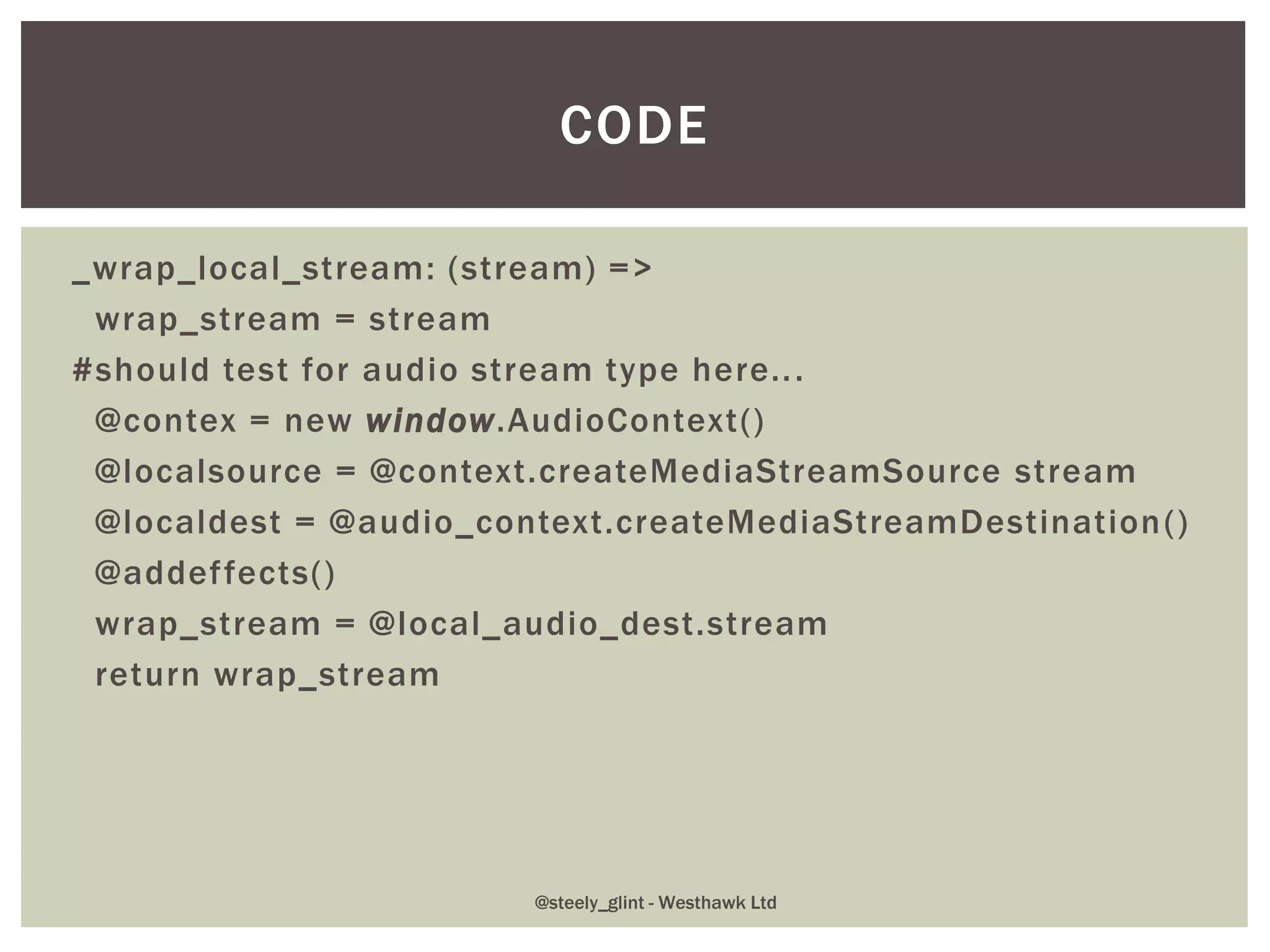 _wrap_local_stream: (stream) =>
wrap_stream = stream
#should test for audio stream type here...
@contex = new window.AudioContext()
@localsource = @context.createMediaStreamSource stream
@localdest = @audio_context.createMediaStreamDestination()
@addeffects()
wrap_stream = @local_audio_dest.stream
return wrap_stream
CODE
@steely_glint - Westhawk Ltd
 