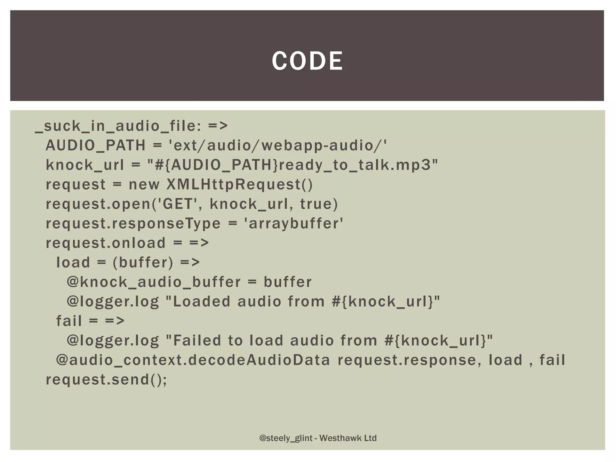 _suck_in_audio_file: =>
AUDIO_PATH = 'ext/audio/webapp-audio/'
knock_url = "#{AUDIO_PATH}ready_to_talk.mp3"
request = new XMLHttpRequest()
request.open('GET', knock_url, true)
request.responseType = 'arraybuffer'
request.onload = =>
load = (buffer) =>
@knock_audio_buffer = buffer
@logger.log "Loaded audio from #{knock_url}"
fail = =>
@logger.log "Failed to load audio from #{knock_url}"
@audio_context.decodeAudioData request.response, load , fail
request.send();
CODE
@steely_glint - Westhawk Ltd
 