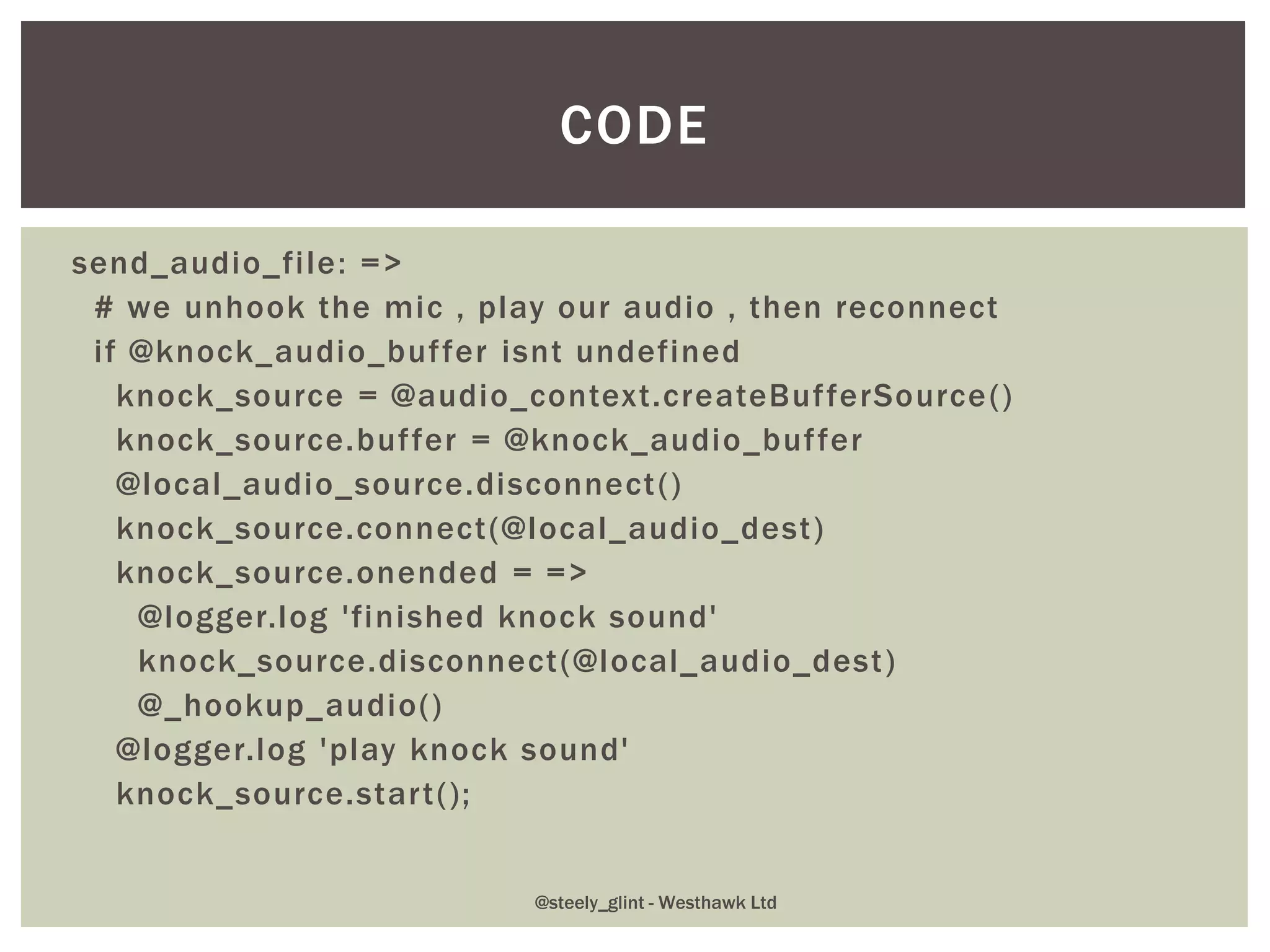 send_audio_file: =>
# we unhook the mic , play our audio , then reconnect
if @knock_audio_buffer isnt undefined
knock_source = @audio_context.createBufferSource()
knock_source.buffer = @knock_audio_buffer
@local_audio_source.disconnect()
knock_source.connect(@local_audio_dest)
knock_source.onended = =>
@logger.log 'finished knock sound'
knock_source.disconnect(@local_audio_dest)
@_hookup_audio()
@logger.log 'play knock sound'
knock_source.start();
CODE
@steely_glint - Westhawk Ltd
 