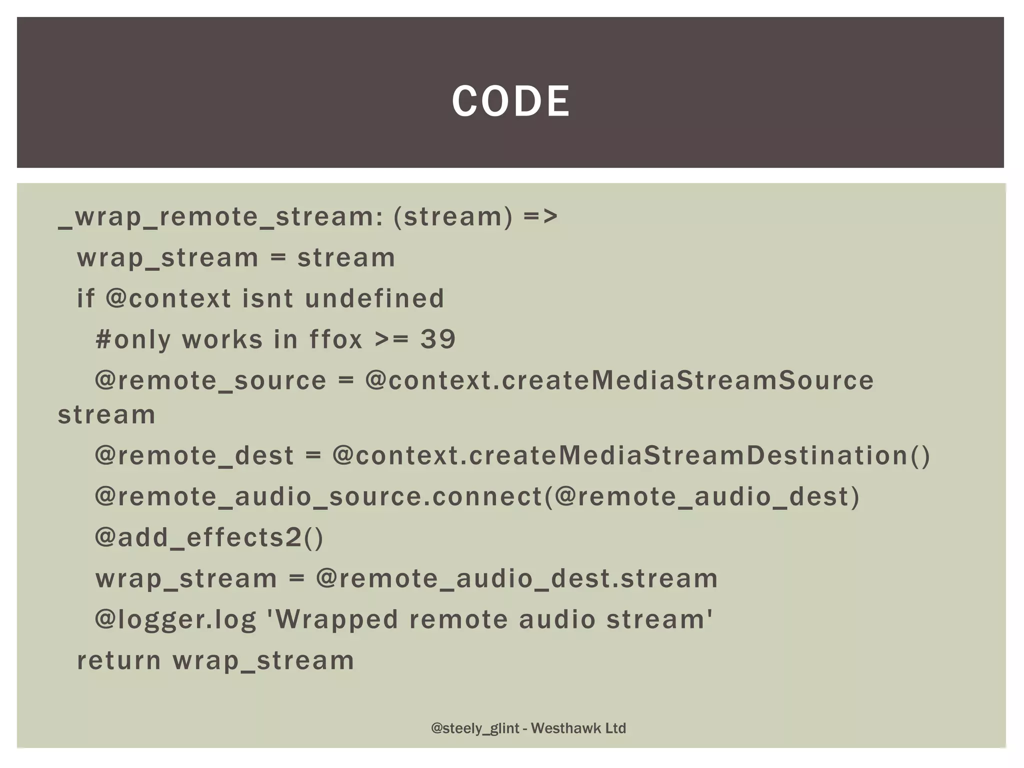 _wrap_remote_stream: (stream) =>
wrap_stream = stream
if @context isnt undefined
#only works in ffox >= 39
@remote_source = @context.createMediaStreamSource
stream
@remote_dest = @context.createMediaStreamDestination()
@remote_audio_source.connect(@remote_audio_dest)
@add_effects2()
wrap_stream = @remote_audio_dest.stream
@logger.log 'Wrapped remote audio stream'
return wrap_stream
CODE
@steely_glint - Westhawk Ltd
 