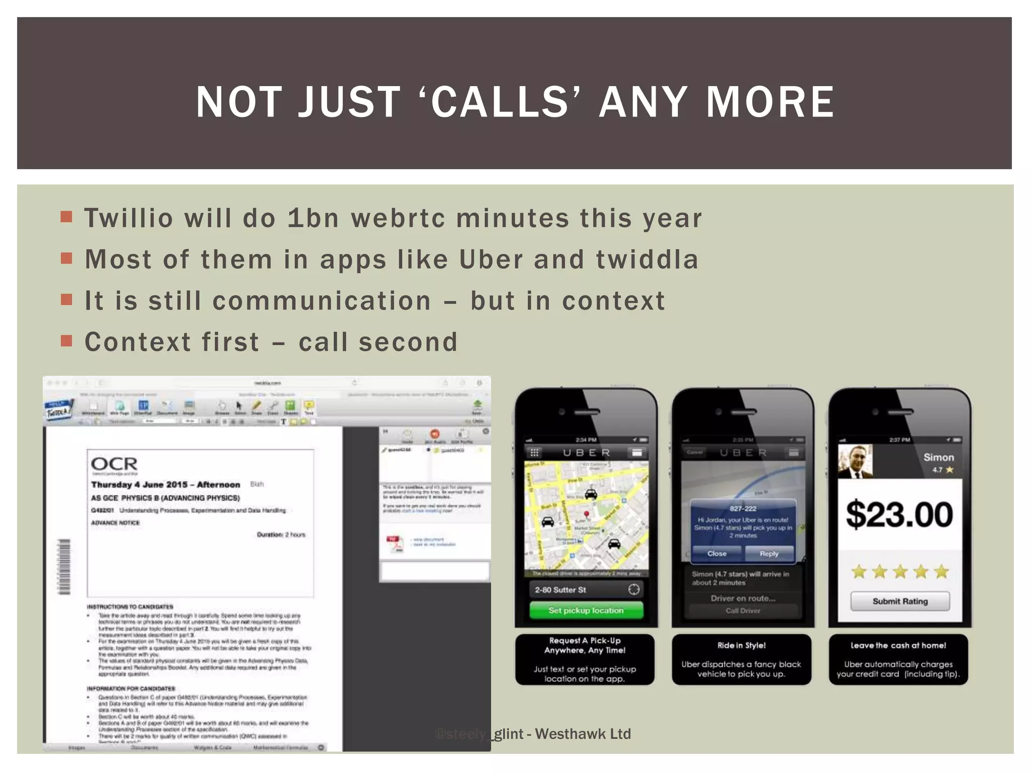  Twillio will do 1bn webrtc minutes this year
 Most of them in apps like Uber and twiddla
 It is still communication – but in context
 Context first – call second
NOT JUST ‘CALLS’ ANY MORE
@steely_glint - Westhawk Ltd
 