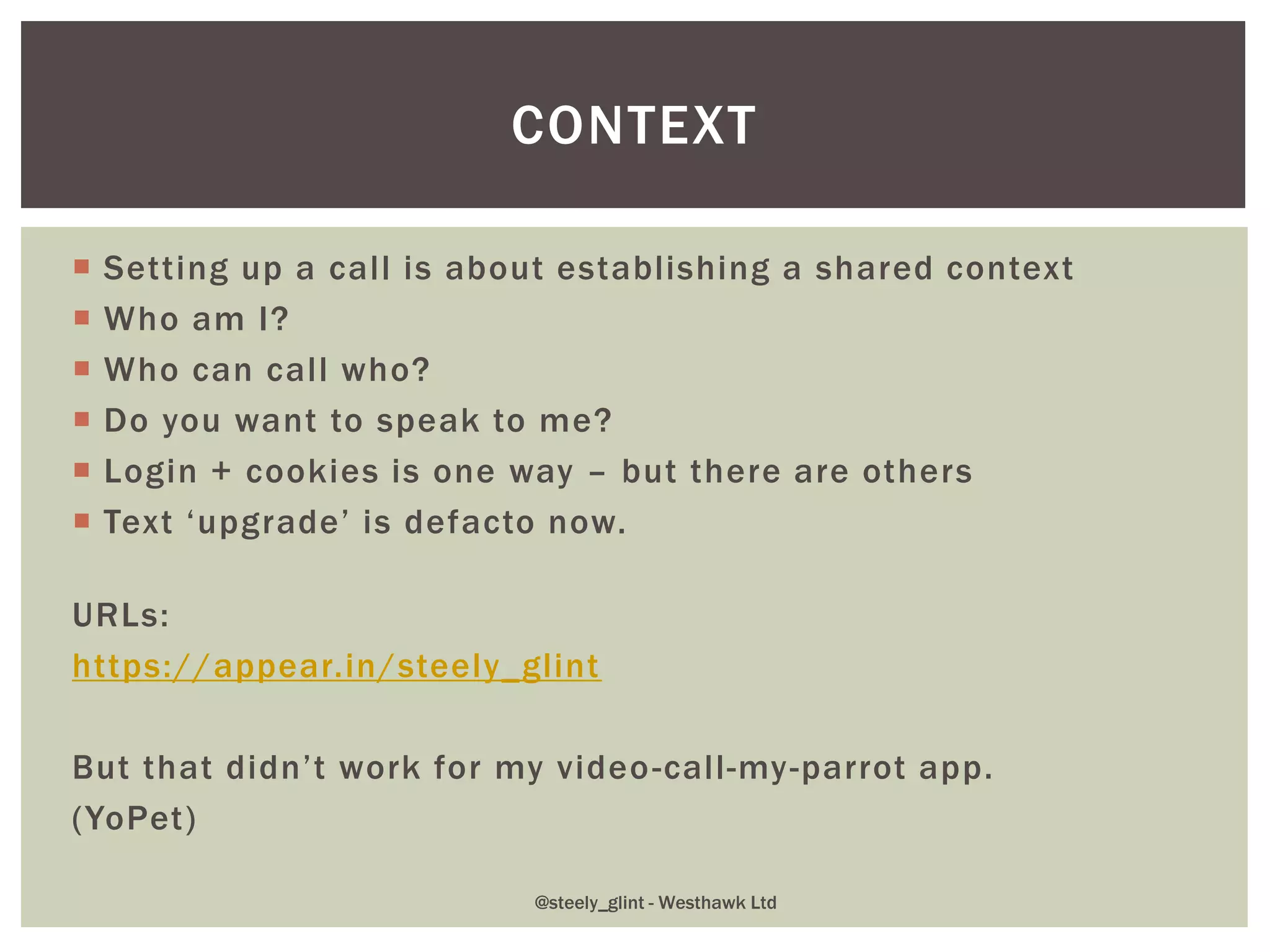  Setting up a call is about establishing a shared context
 Who am I?
 Who can call who?
 Do you want to speak to me?
 Login + cookies is one way – but there are others
 Text ‘upgrade’ is defacto now.
URLs:
https://appear.in/steely_glint
But that didn’t work for my video-call-my-parrot app.
(YoPet)
CONTEXT
@steely_glint - Westhawk Ltd
 