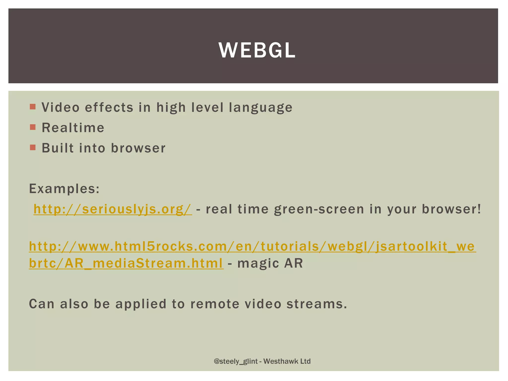  Video effects in high level language
 Realtime
 Built into browser
Examples:
http://seriouslyjs.org/ - real time green-screen in your browser!
http://www.html5rocks.com/en/tutorials/webgl/jsartoolkit_we
brtc/AR_mediaStream.html - magic AR
Can also be applied to remote video streams.
WEBGL
@steely_glint - Westhawk Ltd
 
