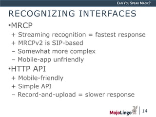 CAN YOU SPEAK MAGIC? 
RECOGNIZING INTERFACES 
•MRCP 
+ Streaming recognition = fastest response 
+ MRCPv2 is SIP-based 
– Somewhat more complex 
– Mobile-app unfriendly 
•HTTP API 
+ Mobile-friendly 
+ Simple API 
– Record-and-upload = slower response 
14 
 