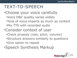 CAN YOU SPEAK MAGIC? 
TEXT-TO-SPEECH 
•Choose your voice carefully 
•Voice DBs’ quality varies widely 
•Tone of voice imparts as much as content 
•Mix TTS with recorded audio 
•Consider context of user 
•Check prosody (rate, pitch, volume) 
•Structure answers similarly to questions 
•Give option to repeat 
•Speech Synthesis Markup 
23 
 