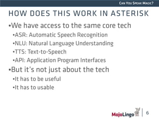 CAN YOU SPEAK MAGIC? 
HOW DOES THIS WORK IN ASTERISK 
•We have access to the same core tech 
•ASR: Automatic Speech Recognition 
•NLU: Natural Language Understanding 
•TTS: Text-to-Speech 
•API: Application Program Interfaces 
•But it’s not just about the tech 
•It has to be useful 
•It has to usable 
6 
 