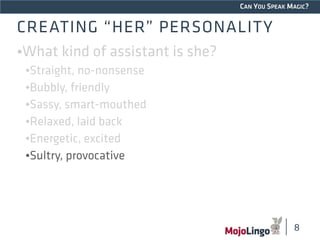 CAN YOU SPEAK MAGIC? 
CREATING “HER” PERSONALITY 
•What kind of assistant is she? 
•Straight, no-nonsense 
•Bubbly, friendly 
•Sassy, smart-mouthed 
•Relaxed, laid back 
•Energetic, excited 
•Sultry, provocative 
8 
 