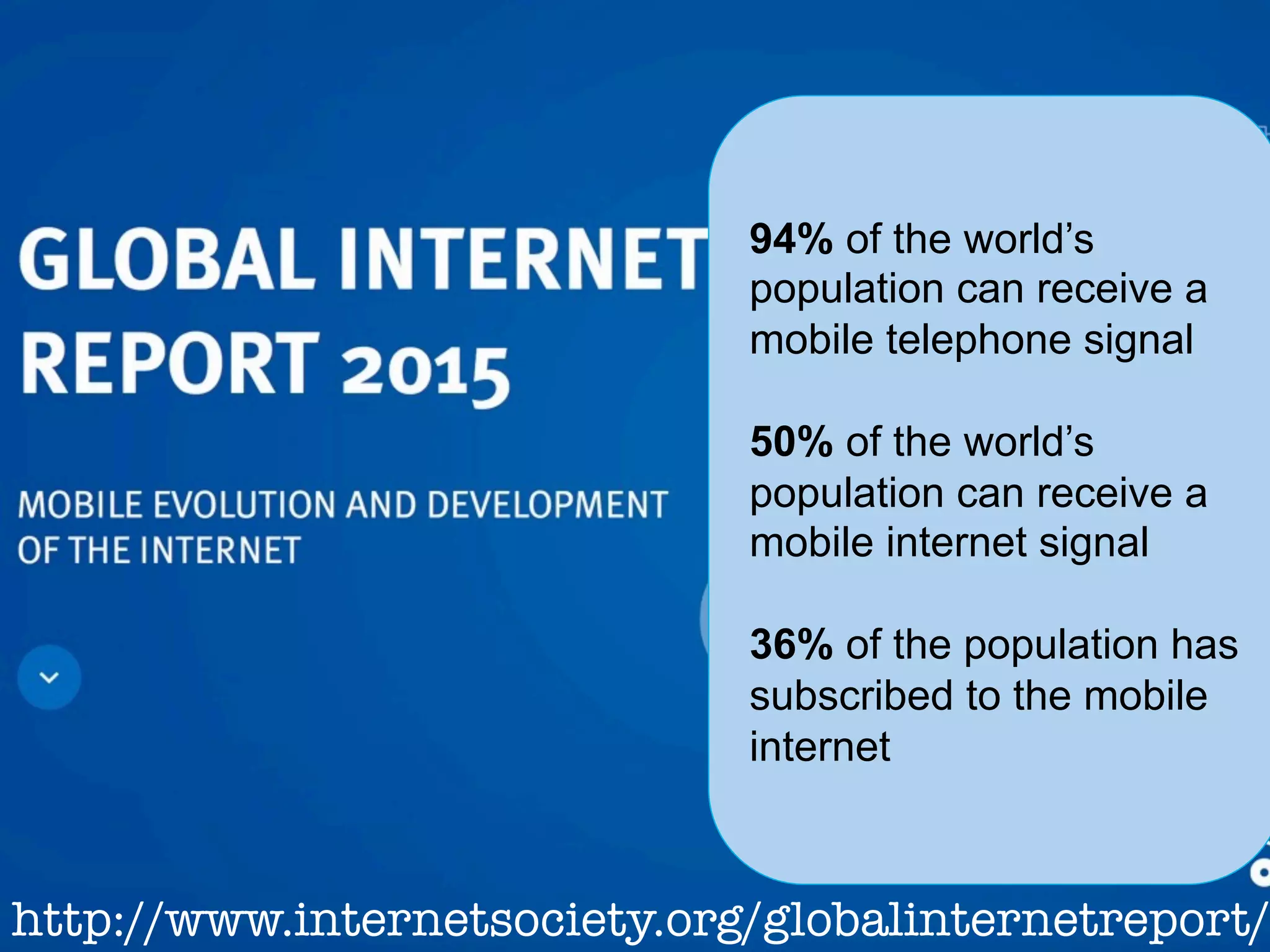 www.internetsociety.org
http://www.internetsociety.org/globalinternetreport/
94% of the world’s
population can receive a
mobile telephone signal
50% of the world’s
population can receive a
mobile internet signal
36% of the population has
subscribed to the mobile
internet
 