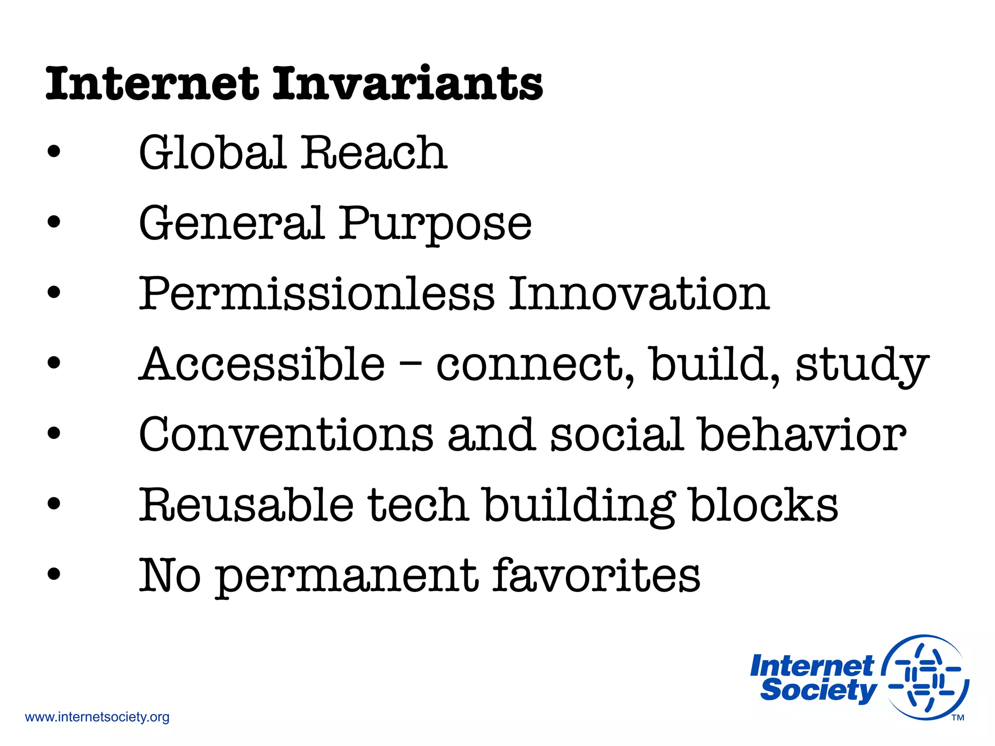 www.internetsociety.org
Internet Invariants
•  Global Reach
•  General Purpose
•  Permissionless Innovation
•  Accessible – connect, build, study
•  Conventions and social behavior
•  Reusable tech building blocks
•  No permanent favorites
 