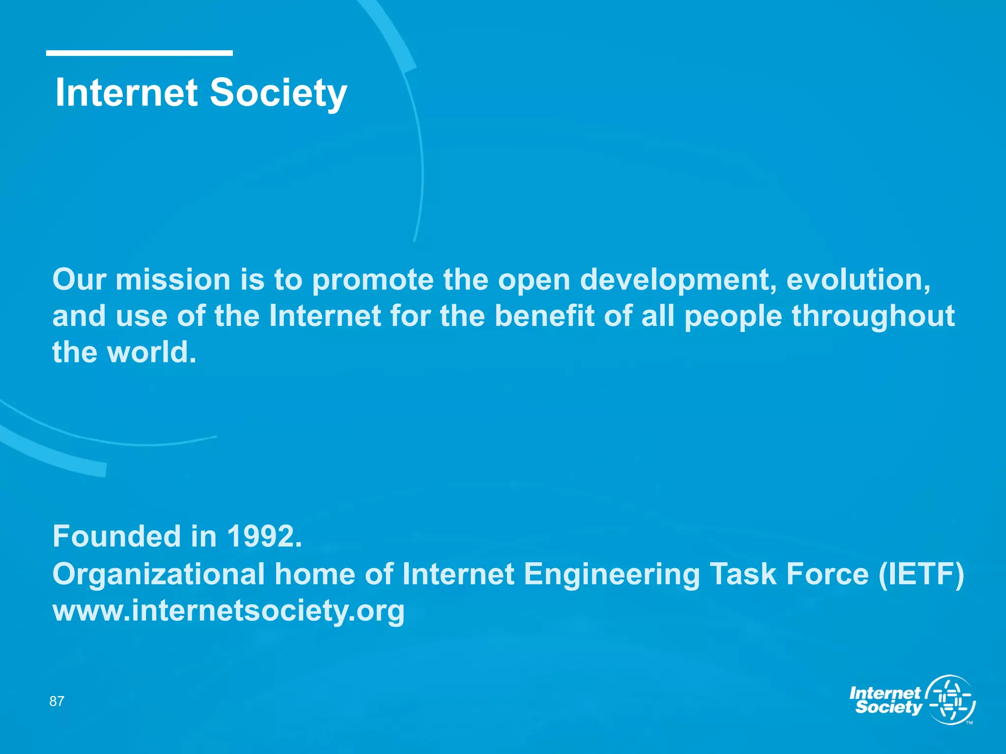 Our mission is to promote the open development, evolution,
and use of the Internet for the benefit of all people throughout
the world.
Founded in 1992.
Organizational home of Internet Engineering Task Force (IETF)
www.internetsociety.org
Internet Society
87
 