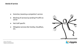J?ran Vinzens
linkedin.com/in/jvinzens
 Extortion, boosting a competitors service
 Blocking of services by sending IP traffic to
server
 Not VoIP specific
 Mitigation services like Voxility, Cloudflare,
etc.
Denial of service
 