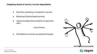 J?ran Vinzens
linkedin.com/in/jvinzens
 Extortion, boosting a competitors service
 Blocking of phone based services
 Useing multiple phone systems to generate
calls...
...lots of them
 All telephone services are potential targets
Telephony denial of service / service degradation
 