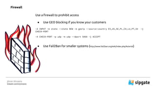 J?ran Vinzens
linkedin.com/in/jvinzens
Firewall
Use a firewall to prohibit access
 Use GEO blocking if you know your customers
-A INPUT -m state --state NEW -m geoip --source-country ES,US,SE,PL,CH,LU,PT,SV -j
CHECK-PORT
-A CHECK-PORT -p udp -m udp --dport 5060 -j ACCEPT
 Use Fail2Ban for smaller systems (http://www.fail2ban.org/wiki/index.php/Asterisk)
 