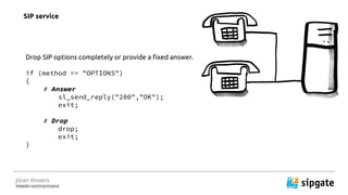 J?ran Vinzens
linkedin.com/in/jvinzens
Drop SIP options completely or provide a fixed answer.
if (method == "OPTIONS")
{
# Answer
sl_send_reply("200","OK");
exit;
# Drop
drop;
exit;
}
SIP service
 