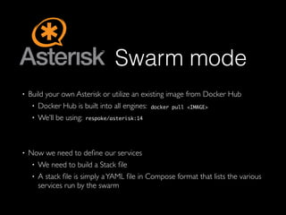 Swarm mode
• Build your own Asterisk or utilize an existing image from Docker Hub
• Docker Hub is built into all engines:
• We’ll be using:
• Now we need to deﬁne our services
• We need to build a Stack ﬁle
• A stack ﬁle is simply aYAML ﬁle in Compose format that lists the various
services run by the swarm
docker pull <IMAGE>
respoke/asterisk:14
 