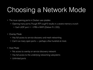 Choosing a Network Mode
• The issue: opening ports in Docker uses iptables
• Opening many ports (*caugh RTP caugh*) results in a severe memory crunch
• Each UDP port = ~1MB in RAM (Debian 9.1, DO)
• Overlay Mode
• Has full access to service discovery and mesh networking
• Can’t run many open ports — perhaps a few hundred at most.
• Host Mode
• No access to overlay or service discovery network
• Has full access to the underlying networking subsystems
• Unlimited ports
 