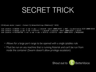 SECRET TRICK
CIP=$(sudo docker inspect --format='{{.NetworkSettings.IPAddress}}' $CID)
sudo iptables -A DOCKER -t nat -p udp -m udp ! -i docker0 --dport 10000:65535 -j DNAT --to-destination $CIP:10000-65535
sudo iptables -A DOCKER -p udp -m udp -d $CIP/32 ! -i docker0 -o docker0 --dport 10000:65535 -j ACCEPT
sudo iptables -A POSTROUTING -t nat -p udp -m udp -s $CIP/32 -d $CIP/32 --dport 10000:65535 -j MASQUERADE
Shout out to BetterVoice
• Allows for a large port range to be opened with a single iptables rule
• Must be run on any machine that is running Asterisk and can’t be run from
inside the container (Swarm doesn’t allow privilege escalation)
 
