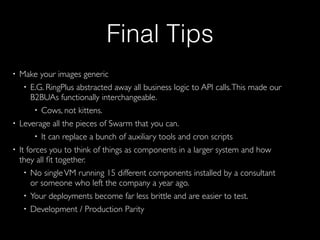Final Tips
• Make your images generic
• E.G. RingPlus abstracted away all business logic to API calls.This made our
B2BUAs functionally interchangeable.
• Cows, not kittens.
• Leverage all the pieces of Swarm that you can.
• It can replace a bunch of auxiliary tools and cron scripts
• It forces you to think of things as components in a larger system and how
they all ﬁt together.
• No singleVM running 15 different components installed by a consultant
or someone who left the company a year ago.
• Your deployments become far less brittle and are easier to test.
• Development / Production Parity
 