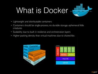• Lightweight and distributable containers
• Containers should be single-process, no durable storage, ephemeral little
creatures
• Scalability due to built in resilience and orchestration layers
• Higher packing density than virtual machines due to shared libs
What is Docker
 