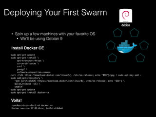 • Spin up a few machines with your favorite OS
• We’ll be using Debian 9
Install Docker CE
Deploying Your First Swarm
sudo apt-get update
sudo apt-get install 
apt-transport-https 
ca-certificates 
curl 
gnupg2 
software-properties-common
curl -fsSL https://download.docker.com/linux/$(. /etc/os-release; echo "$ID")/gpg | sudo apt-key add -
sudo add-apt-repository 
"deb [arch=amd64] https://download.docker.com/linux/$(. /etc/os-release; echo "$ID") 
$(lsb_release -cs) 
stable"
sudo apt-get update
sudo apt-get install docker-ce
Voila!
root@astricon-sfo-1:~# docker -v
Docker version 17.09.0-ce, build afdb6d4
 