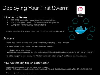 Initialize the Swarm
• TCP 2377 for cluster management communications
• TCP & UDP port 7946 for communication among nodes
• UDP port 4789 for overlay network trafﬁc
Deploying Your First Swarm
root@astricon-sfo-1:~# docker swarm init —advertise-addr 107.170.205.26
Now run that join line on each worker
root@astricon-london-1:~# docker swarm join --token
SWMTKN-1-4n2nbpa5lntnbpomq8h412xliz9orjcxlrdjwhrg2v756nzfg0-0q4061v448gvcnqckd8t1z75k 107.170.205.26:2377
This node joined a swarm as a worker.
Swarm initialized: current node (uri5s1oes546txryvdv5hyu69) is now a manager.
To add a worker to this swarm, run the following command:
docker swarm join --token
SWMTKN-1-4n2nbpa5lntnbpomq8h412xliz9orjcxlrdjwhrg2v756nzfg0-0q4061v448gvcnqckd8t1z75k 107.170.205.26:2377
To add a manager to this swarm, run 'docker swarm join-token manager' and follow the instructions.
Success
 