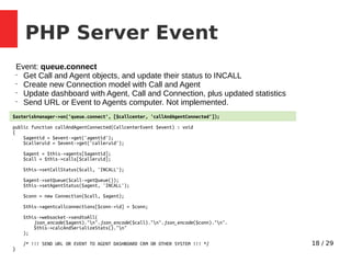 18 / 29
PHP Server Event
Event: queue.connect
•
Get Call and Agent objects, and update their status to INCALL
•
Create new Connection model with Call and Agent
•
Update dashboard with Agent, Call and Connection, plus updated statistics
•
Send URL or Event to Agents computer. Not implemented.
$asteriskmanager->on('queue.connect', [$callcenter, 'callAndAgentConnected']);
public function callAndAgentConnected(CallcenterEvent $event) : void
{
$agentid = $event->get('agentid');
$calleruid = $event->get('calleruid');
$agent = $this->agents[$agentid];
$call = $this->calls[$calleruid];
$this->setCallStatus($call, 'INCALL');
$agent->setQueue($call->getQueue());
$this->setAgentStatus($agent, 'INCALL');
$conn = new Connection($call, $agent);
$this->agentcallconnections[$conn->id] = $conn;
$this->websocket->sendtoAll(
json_encode($agent)."n".json_encode($call)."n".json_encode($conn)."n".
$this->calcAndSerializeStats()."n"
);
/* !!! SEND URL OR EVENT TO AGENT DASHBOARD CRM OR OTHER SYSTEM !!! */
}
 
