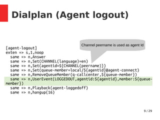9 / 29
[agent-logout]
exten => s,1,noop
same => n,Answer
same => n,Set(CHANNEL(language)=en)
same => n,Set(agentid=${CHANNEL(peername)})
same => n,Set(queue-member=local/${agentid}@agent-connect)
same => n,RemoveQueueMember(q-callcenter,${queue-member})
same => n,UserEvent(LOGGEDOUT,agentid:${agentid},member:${queue-
member})
same => n,Playback(agent-loggedoff)
same => n,hangup(16)
Dialplan (Agent logout)
Channel peername is used as agent Id
 