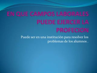 EN QUE CAMPOS LABORALES PUEDE EJERCER LA PROFECIONPuede ser en una institución para resolver los problemas de los alumnos .     