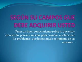 SEGÚN SU CAMPOS GUE DEBE ADQUIRIR USTEDTener un buen conocimiento sobre lo que estoy ejerciendo  para a si mismo  poder ayudar  a solucionar  los problemas  que les pasan al ser humano en su entorno  .   