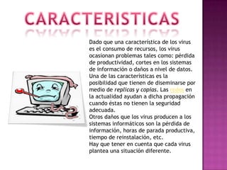 CARACTERISTICASDado que una característica de los virus es el consumo de recursos, los virus ocasionan problemas tales como: pérdida de productividad, cortes en los sistemas de información o daños a nivel de datos.Una de las características es la posibilidad que tienen de diseminarse por medio de replicas y copias. Las redes en la actualidad ayudan a dicha propagación cuando éstas no tienen la seguridad adecuada.Otros daños que los virus producen a los sistemas informáticos son la pérdida de información, horas de parada productiva, tiempo de reinstalación, etc.Hay que tener en cuenta que cada virus plantea una situación diferente.
