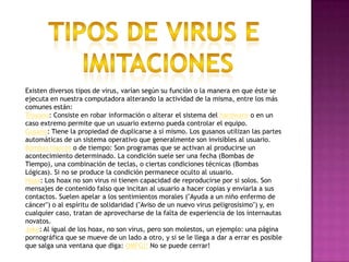 Tipos de virus e imitacionesExisten diversos tipos de virus, varían según su función o la manera en que éste se ejecuta en nuestra computadora alterando la actividad de la misma, entre los más comunes están:Troyano: Consiste en robar información o alterar el sistema del hardware o en un caso extremo permite que un usuario externo pueda controlar el equipo.Gusano: Tiene la propiedad de duplicarse a sí mismo. Los gusanos utilizan las partes automáticas de un sistema operativo que generalmente son invisibles al usuario.Bombas lógicas o de tiempo: Son programas que se activan al producirse un acontecimiento determinado. La condición suele ser una fecha (Bombas de Tiempo), una combinación de teclas, o ciertas condiciones técnicas (Bombas Lógicas). Si no se produce la condición permanece oculto al usuario.Hoax: Los hoax no son virus ni tienen capacidad de reproducirse por si solos. Son mensajes de contenido falso que incitan al usuario a hacer copias y enviarla a sus contactos. Suelen apelar a los sentimientos morales ("Ayuda a un niño enfermo de cáncer") o al espíritu de solidaridad ("Aviso de un nuevo virus peligrosísimo") y, en cualquier caso, tratan de aprovecharse de la falta de experiencia de los internautas novatos.Joke: Al igual de los hoax, no son virus, pero son molestos, un ejemplo: una página pornográfica que se mueve de un lado a otro, y si se le llega a dar a errar es posible que salga una ventana que diga: OMFG!! No se puede cerrar!