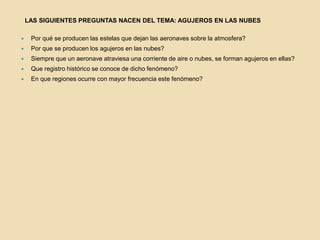 LAS SIGUIENTES PREGUNTAS NACEN DEL TEMA: AGUJEROS EN LAS NUBESPor qué se producen las estelas que dejan las aeronaves sobre la atmosfera?Por que se producen los agujeros en las nubes?Siempre que un aeronave atraviesa una corriente de aire o nubes, se forman agujeros en ellas?Que registro histórico se conoce de dicho fenómeno?En que regiones ocurre con mayor frecuencia este fenómeno?