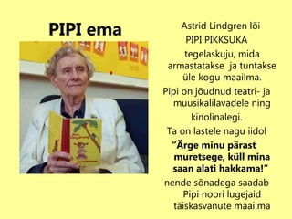 PIPI ema Astrid Lindgren lõi  PIPI PIKKSUKA tegelaskuju, mida armastatakse  ja tuntakse  üle kogu maailma.  Pipi on jõudnud teatri- ja muusikalilavadele ning kinolinalegi. Ta on lastele nagu iidol “ Ärge minu pärast  muretsege, küll mina saan alati hakkama!”   nende sõnadega saadab Pipi noori lugejaid täiskasvanute maailma 