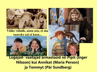 Lugejad- vaatajad armastasid nii Pipit (Inger Nilsson) kui Annikat (Maria Person)  ja Tommyt (Pär Sundberg) Väike väänik, anna asu, et ma suureks eal ei kasu... 