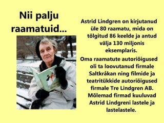 Nii palju   raamatuid ... Astrid Lindgren on kirjutanud üle 80 raamatu, mida on tõlgitud 86 keelde ja antud välja 130 miljonis eksemplaris.  Oma raamatute autoriõigused oli ta loovutanud firmale Saltkråkan ning filmide ja teatritükkide autoriõigused firmale Tre Lindgren AB. Mõlemad firmad kuuluvad Astrid Lindgreni lastele ja lastelastele.   